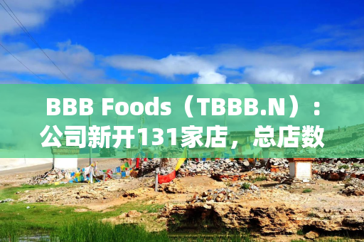 BBB Foods（TBBB.N）：公司新开131家店，总店数达2,634家，同店销售额同比增长11.6%