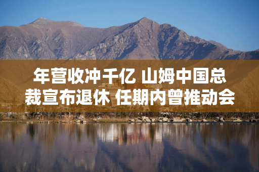 年营收冲千亿 山姆中国总裁宣布退休 任期内曾推动会员费从150元涨到260元