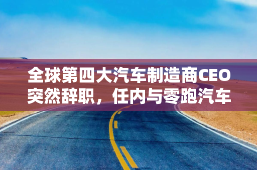 全球第四大汽车制造商CEO突然辞职，任内与零跑汽车达成合作