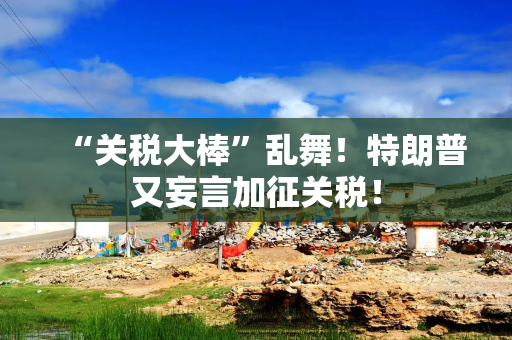 “关税大棒”乱舞！特朗普又妄言加征关税！