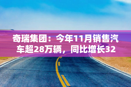 奇瑞集团：今年11月销售汽车超28万辆，同比增长32.2%