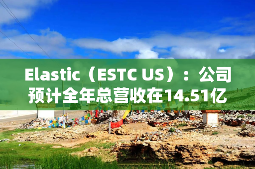Elastic（ESTC US）：公司预计全年总营收在14.51亿美元至14.57亿美元之间