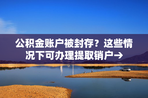 公积金账户被封存？这些情况下可办理提取销户→