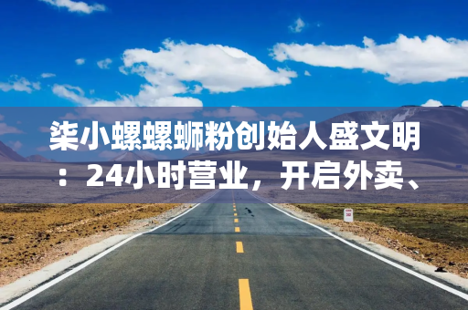柒小螺螺蛳粉创始人盛文明：24小时营业，开启外卖、堂食、零售等多栖布局