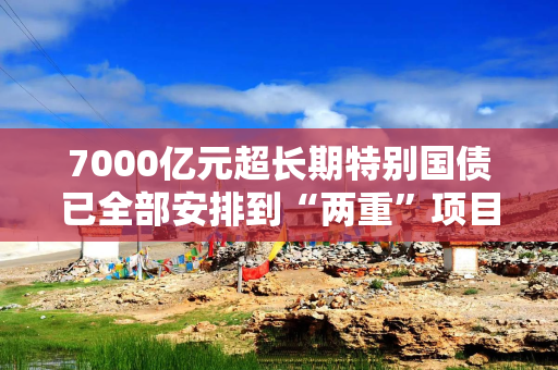 7000亿元超长期特别国债已全部安排到“两重”项目 正加快实施