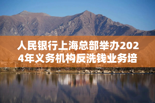 人民银行上海总部举办2024年义务机构反洗钱业务培训