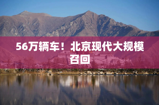 56万辆车！北京现代大规模召回