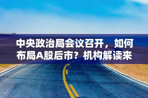 中央政治局会议召开，如何布局A股后市？机构解读来了