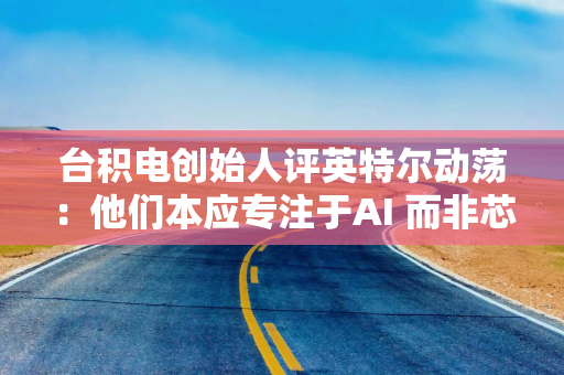 台积电创始人评英特尔动荡：他们本应专注于AI 而非芯片代工业务