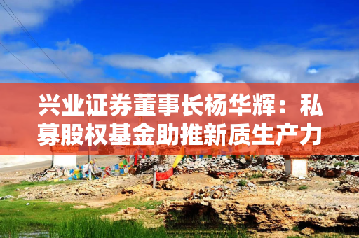 兴业证券董事长杨华辉：私募股权基金助推新质生产力发展