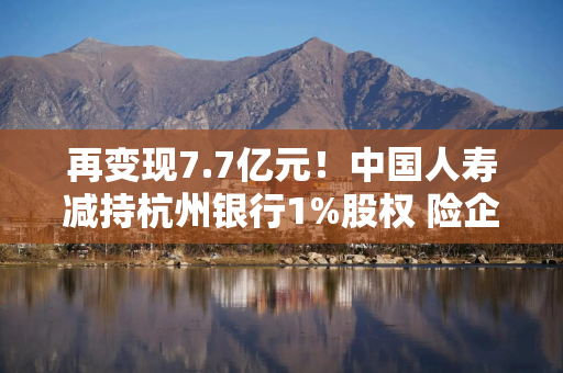 再变现7.7亿元！中国人寿减持杭州银行1%股权 险企抛售银行股背后有何“深意”？