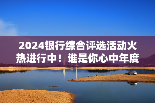 2024银行综合评选活动火热进行中！谁是你心中年度最具影响力银行？快来投票吧→