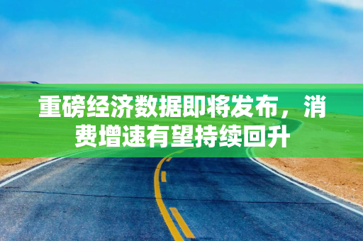 重磅经济数据即将发布，消费增速有望持续回升