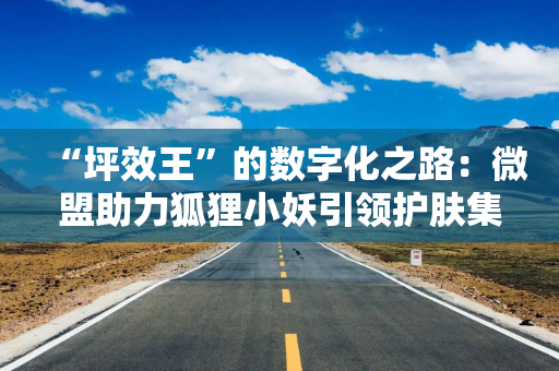 “坪效王”的数字化之路：微盟助力狐狸小妖引领护肤集合店新标杆