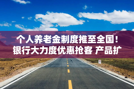 个人养老金制度推至全国！银行大力度优惠抢客 产品扩容能否减少空头账户？