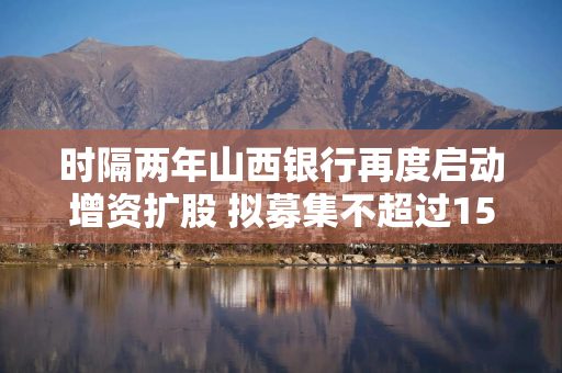 时隔两年山西银行再度启动增资扩股 拟募集不超过15亿股股份