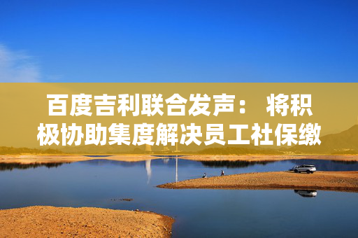 百度吉利联合发声： 将积极协助集度解决员工社保缴纳、离职员工补偿问题
