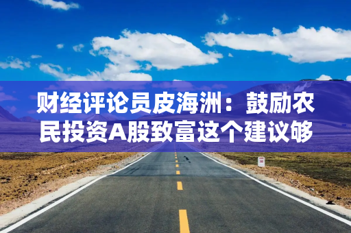 财经评论员皮海洲：鼓励农民投资A股致富这个建议够损的!