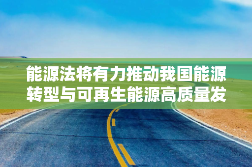 能源法将有力推动我国能源转型与可再生能源高质量发展