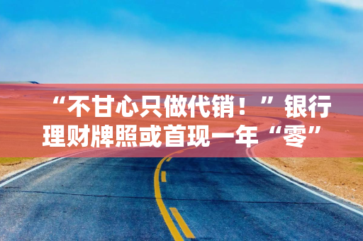 “不甘心只做代销！”银行理财牌照或首现一年“零”发放 多家中小机构仍在积极筹备