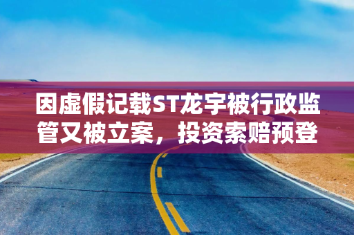 因虚假记载ST龙宇被行政监管又被立案，投资索赔预登记
