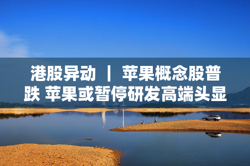 港股异动 ｜ 苹果概念股普跌 苹果或暂停研发高端头显 AI技术有望推动iPhone销量增长