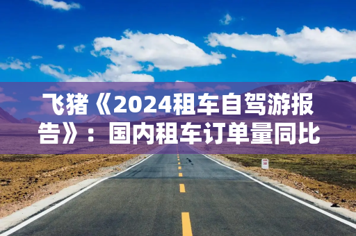 飞猪《2024租车自驾游报告》：国内租车订单量同比增长约80%
