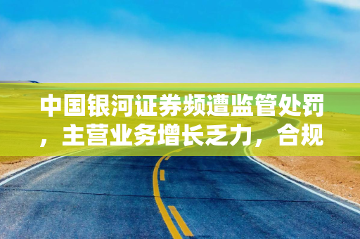 中国银河证券频遭监管处罚，主营业务增长乏力，合规问题成隐患