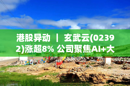 港股异动 ｜ 玄武云(02392)涨超8% 公司聚焦AI+大消费 销售云订单合同加速增长