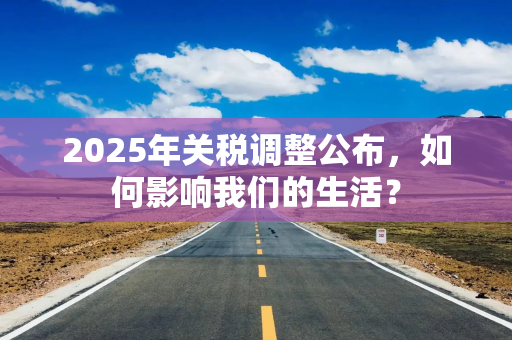 2025年关税调整公布，如何影响我们的生活？
