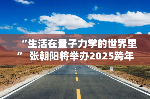 “生活在量子力学的世界里” 张朝阳将举办2025跨年演讲