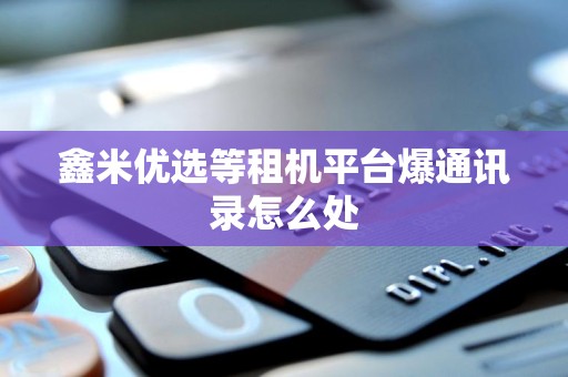 鑫米优选等租机平台爆通讯录怎么处