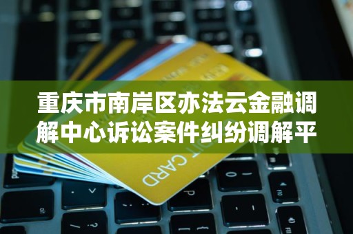 重庆市南岸区亦法云金融调解中心诉讼案件纠纷调解平台