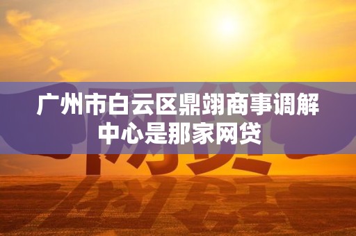 广州市白云区鼎翊商事调解中心是那家网贷