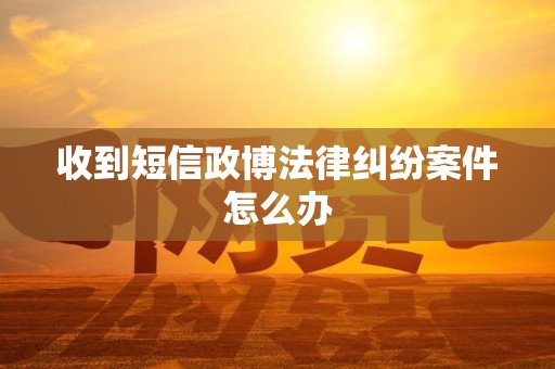 收到短信政博法律纠纷案件怎么办