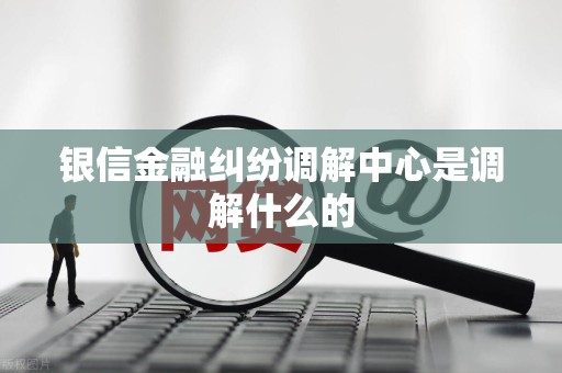 银信金融纠纷调解中心是调解什么的