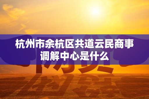 杭州市余杭区共道云民商事调解中心是什么