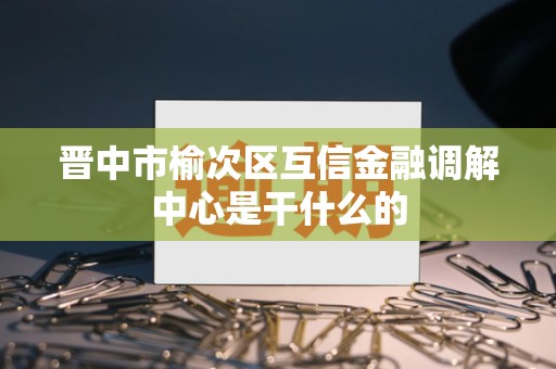 晋中市榆次区互信金融调解中心是干什么的