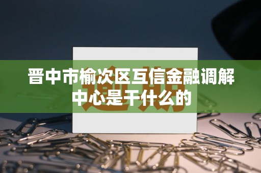 晋中市榆次区互信金融调解中心是干什么的