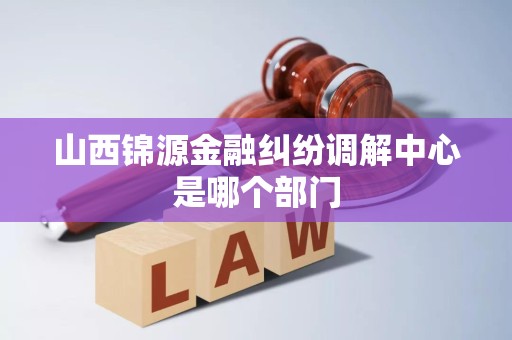 详细阅读:山西锦源金融纠纷调解中心是哪个部门 山西锦源金融纠纷调解中心是哪个部门