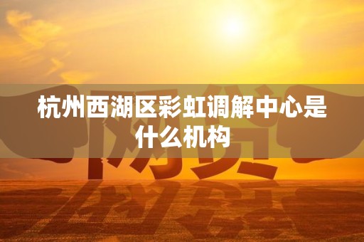 杭州西湖区彩虹调解中心是什么机构
