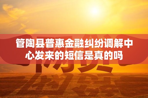 管陶县普惠金融纠纷调解中心发来的短信是真的吗