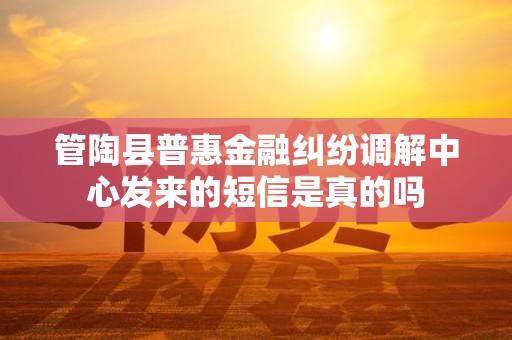 管陶县普惠金融纠纷调解中心发来的短信是真的吗