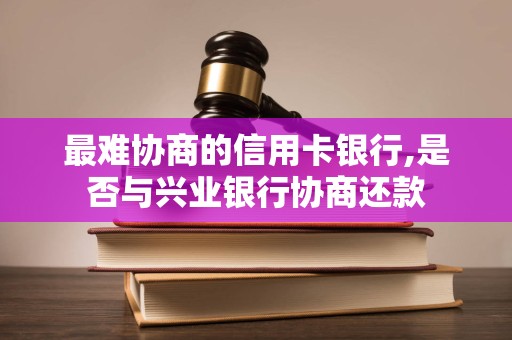 最难协商的信用卡银行,是否与兴业银行协商还款