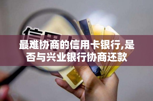 最难协商的信用卡银行,是否与兴业银行协商还款