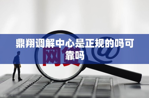 鼎翔调解中心是正规的吗可靠吗