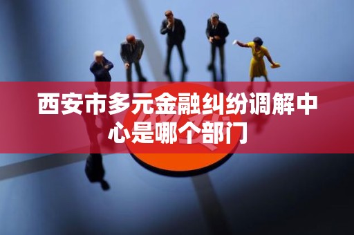 西安市多元金融纠纷调解中心是哪个部门