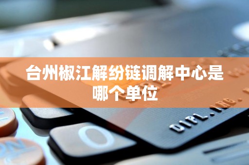 台州椒江解纷链调解中心是哪个单位