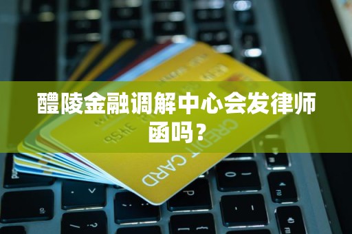 醴陵金融调解中心会发律师函吗?