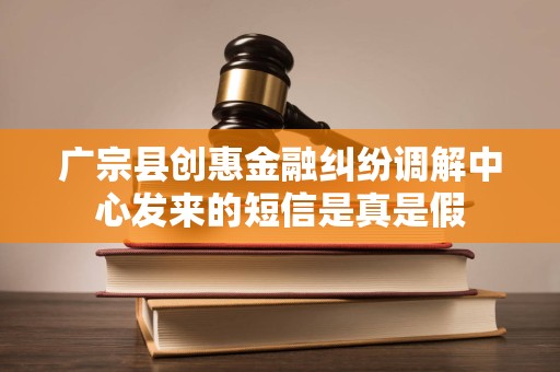 广宗县创惠金融纠纷调解中心发来的短信是真是假